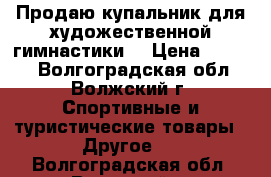 Продаю купальник для художественной гимнастики  › Цена ­ 7 000 - Волгоградская обл., Волжский г. Спортивные и туристические товары » Другое   . Волгоградская обл.,Волжский г.